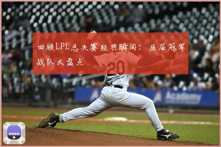 回顾LPL总决赛经典瞬间：历届冠军战队大盘点