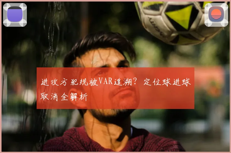 进攻方犯规被VAR追溯?定位球进球取消全解析