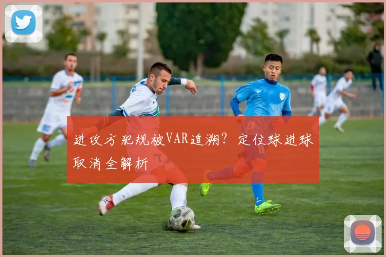 进攻方犯规被VAR追溯？定位球进球取消全解析