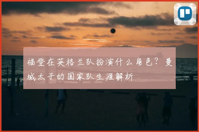 福登在英格兰队扮演什么角色?曼城太子的国家队生涯解析