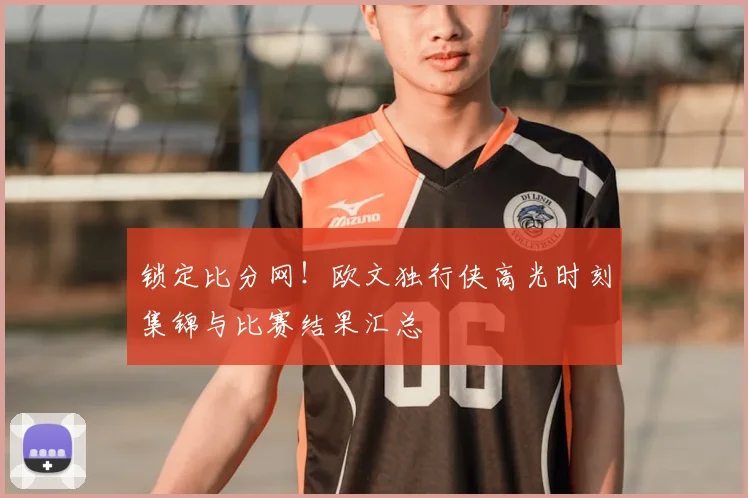 锁定比分网！欧文独行侠高光时刻集锦与比赛结果汇总